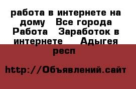 работа в интернете на дому - Все города Работа » Заработок в интернете   . Адыгея респ.